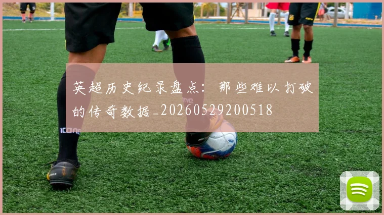 英超历史纪录盘点：那些难以打破的传奇数据_20260529200518