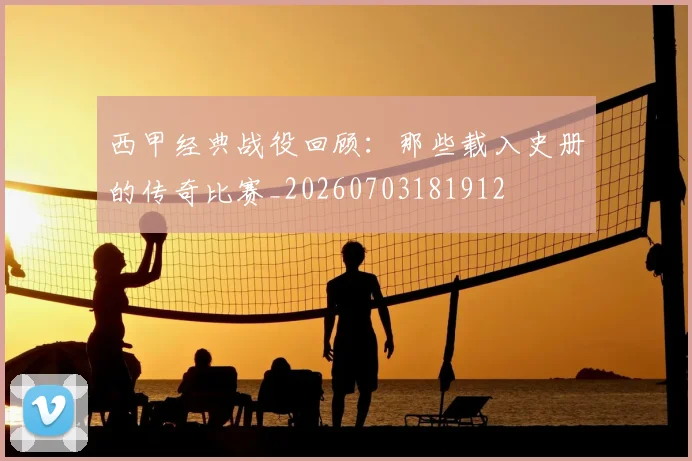 西甲经典战役回顾:那些载入史册的传奇比赛_20260703181912