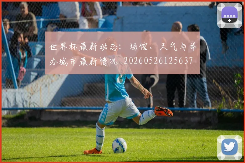 世界杯最新动态：场馆、天气与举办城市最新情况_20260526125637