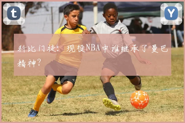 科比门徒：现役NBA中谁继承了曼巴精神？