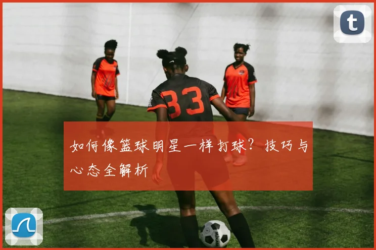 如何像篮球明星一样打球？技巧与心态全解析