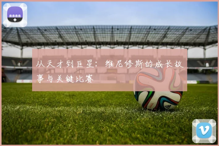 从天才到巨星：维尼修斯的成长故事与关键比赛