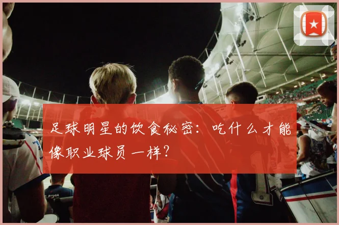 足球明星的饮食秘密：吃什么才能像职业球员一样？