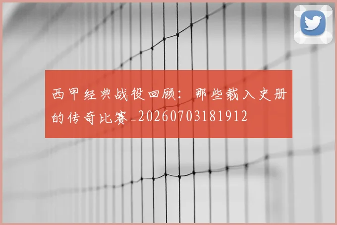 西甲经典战役回顾：那些载入史册的传奇比赛_20260703181912