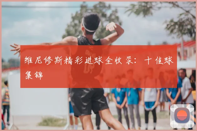 维尼修斯精彩进球全收录：十佳球集锦