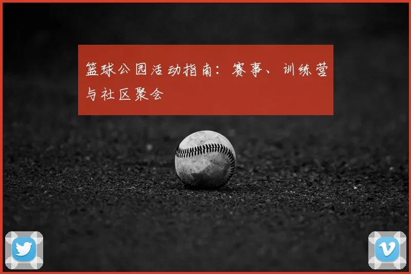 篮球公园活动指南:赛事、训练营与社区聚会
