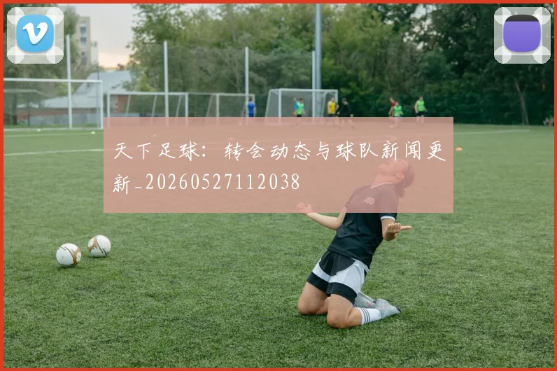 天下足球:转会动态与球队新闻更新_20260527112038