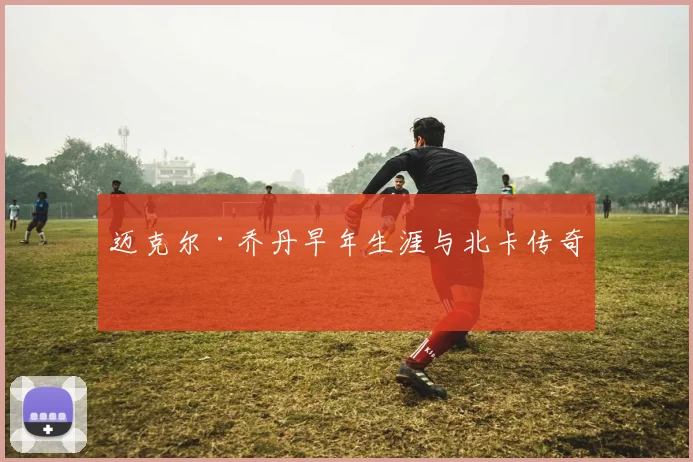 迈克尔·乔丹早年生涯与北卡传奇