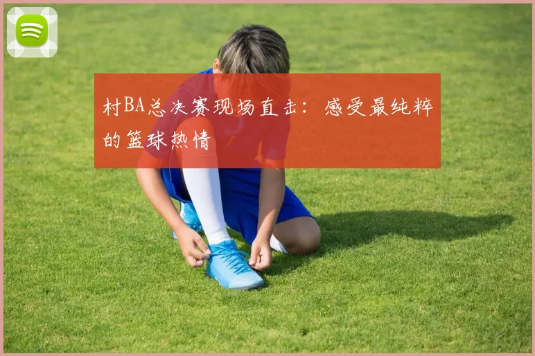村BA总决赛现场直击：感受最纯粹的篮球热情