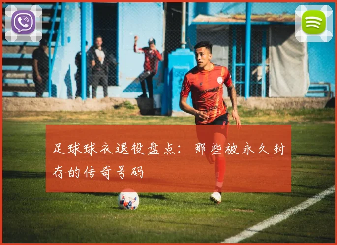 足球球衣退役盘点:那些被永久封存的传奇号码