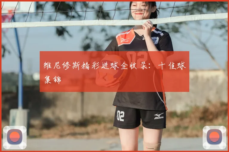 维尼修斯精彩进球全收录:十佳球集锦