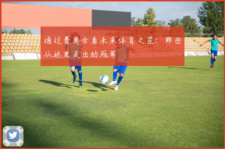 通过青奥会看未来体育之星：那些从这里走出的冠军