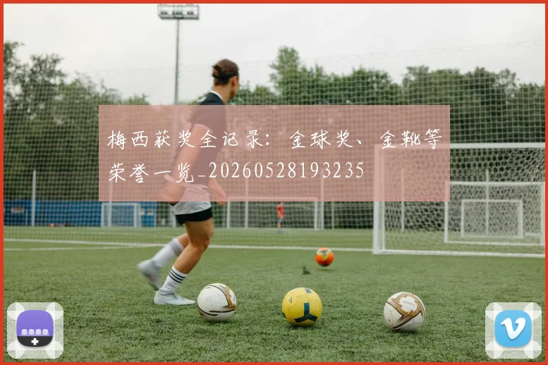 梅西获奖全记录：金球奖、金靴等荣誉一览_20260528193235