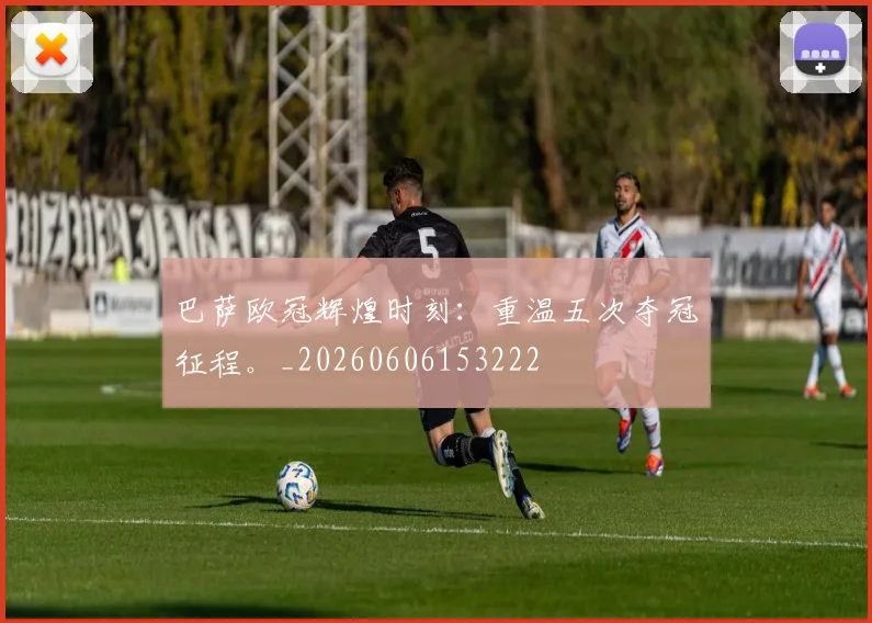 巴萨欧冠辉煌时刻:重温五次夺冠征程。_20260606153222