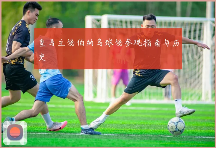 皇马主场伯纳乌球场参观指南与历史