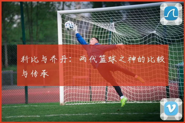科比与乔丹：两代篮球之神的比较与传承