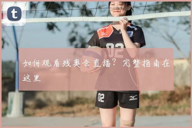 如何观看残奥会直播？完整指南在这里