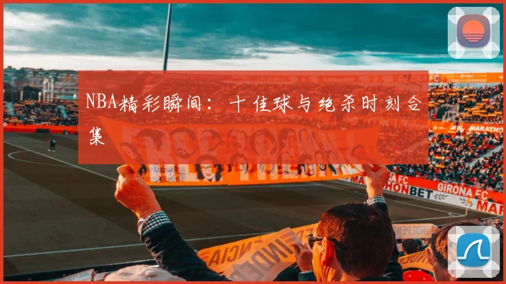 NBA精彩瞬间：十佳球与绝杀时刻合集